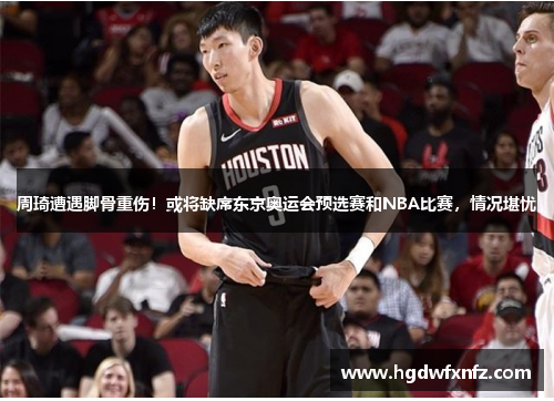 周琦遭遇脚骨重伤！或将缺席东京奥运会预选赛和NBA比赛，情况堪忧